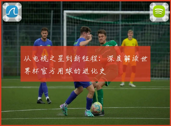 从电视之星到新征程：深度解读世界杯官方用球的进化史