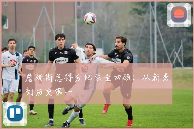 詹姆斯总得分纪录全回顾：从新秀到历史第一