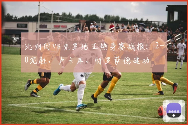 比利时vs克罗地亚热身赛战报：2-0完胜，卢卡库、特罗萨德建功