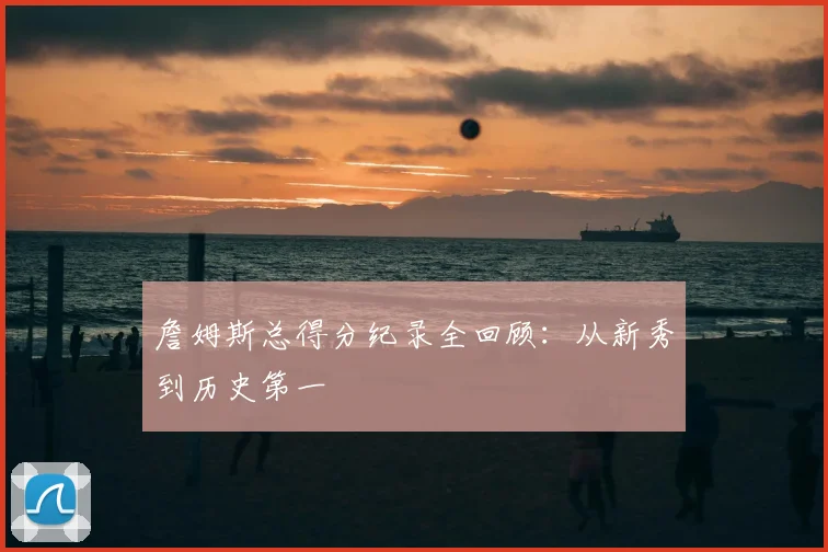 詹姆斯总得分纪录全回顾：从新秀到历史第一