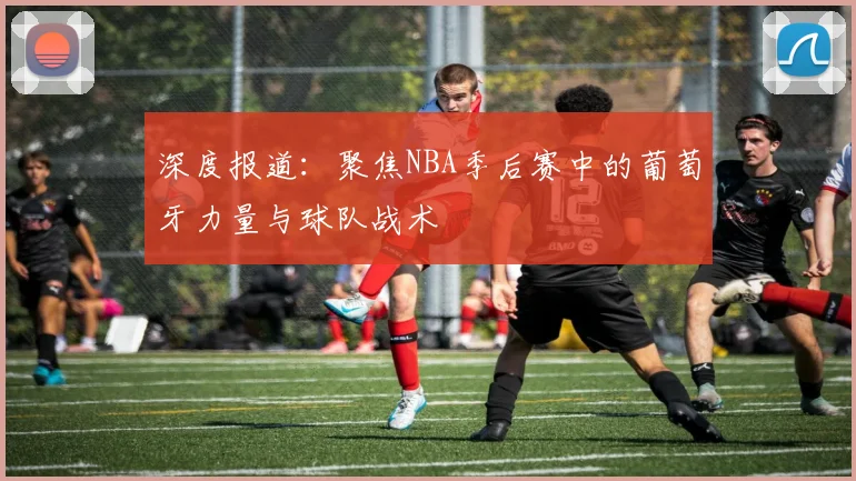 深度报道：聚焦NBA季后赛中的葡萄牙力量与球队战术