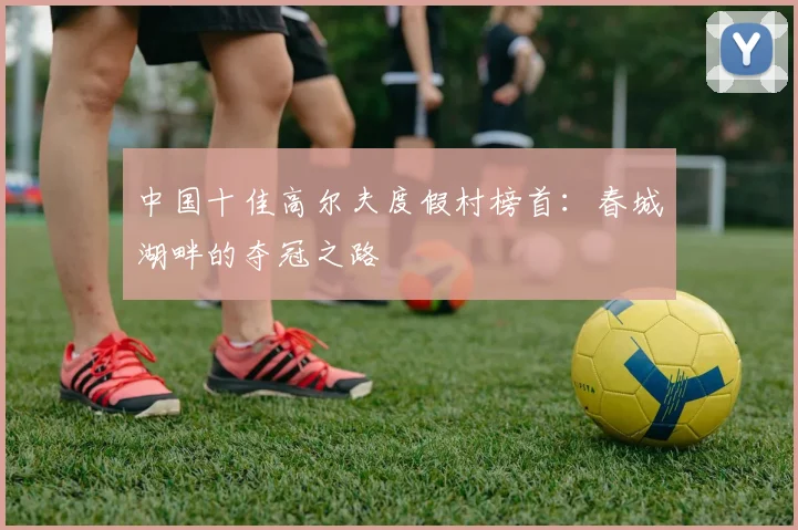 中国十佳高尔夫度假村榜首：春城湖畔的夺冠之路