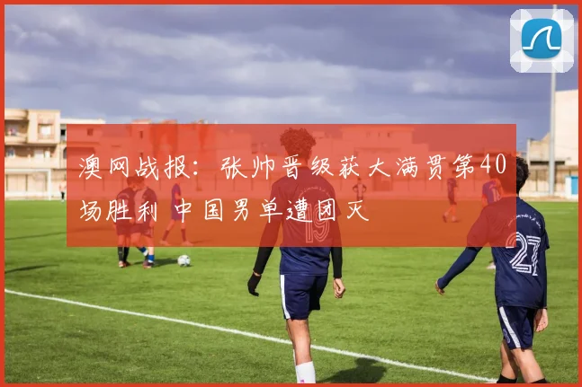 澳网战报：张帅晋级获大满贯第40场胜利 中国男单遭团灭