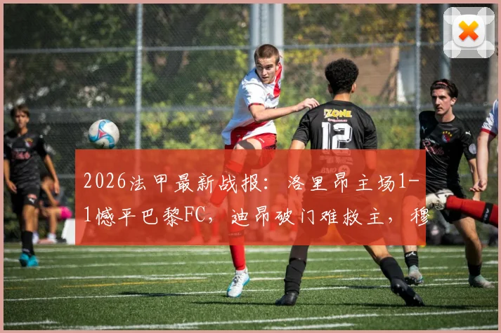 2026法甲最新战报：洛里昂主场1-1憾平巴黎FC，迪昂破门难救主，穆内齐扳平关键球