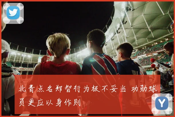 北青点名郑智行为极不妥当 功勋球员更应以身作则