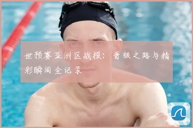 世预赛亚洲区战报：晋级之路与精彩瞬间全记录