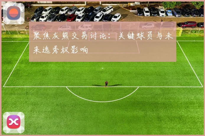 聚焦灰熊交易讨论：关键球员与未来选秀权影响