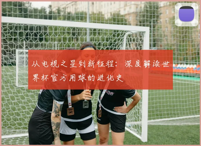 从电视之星到新征程：深度解读世界杯官方用球的进化史
