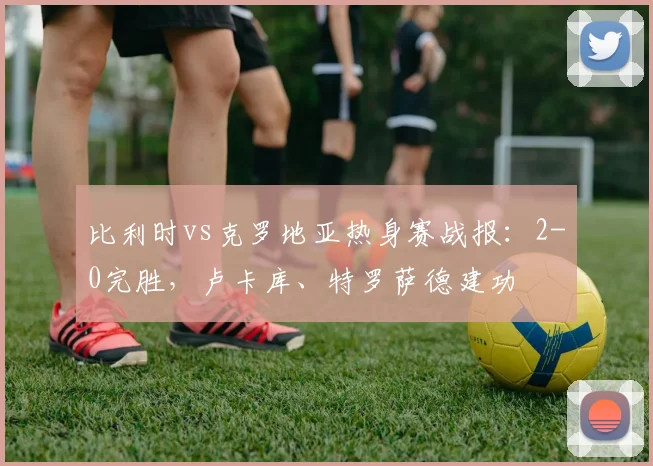 比利时vs克罗地亚热身赛战报：2-0完胜，卢卡库、特罗萨德建功