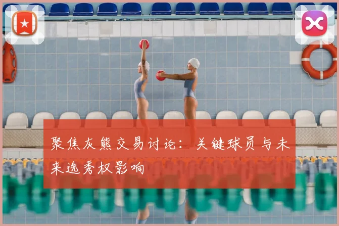 聚焦灰熊交易讨论：关键球员与未来选秀权影响