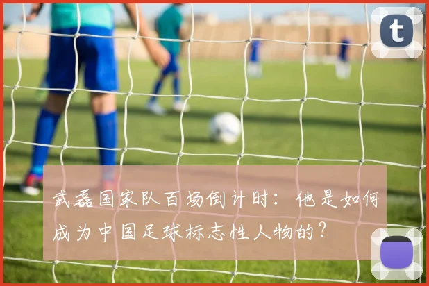 武磊国家队百场倒计时：他是如何成为中国足球标志性人物的？