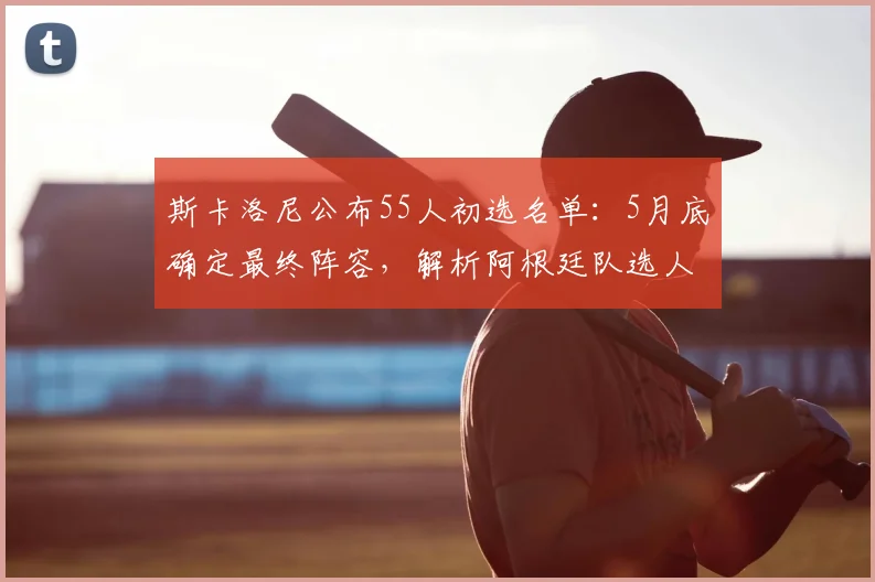 斯卡洛尼公布55人初选名单：5月底确定最终阵容，解析阿根廷队选人标准与潜在黑马